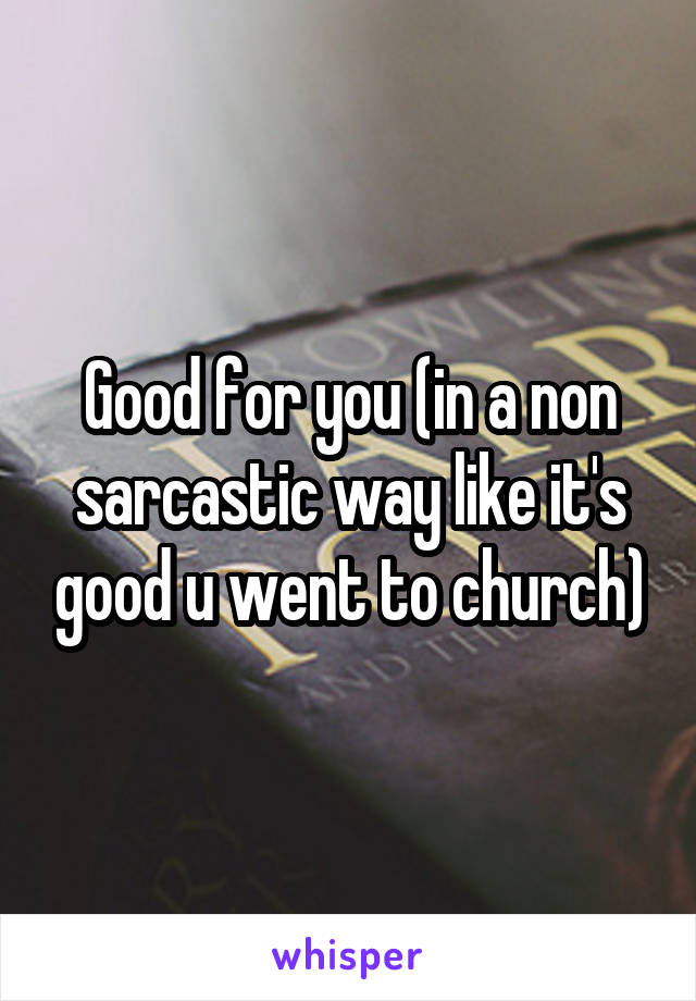 Good for you (in a non sarcastic way like it's good u went to church)