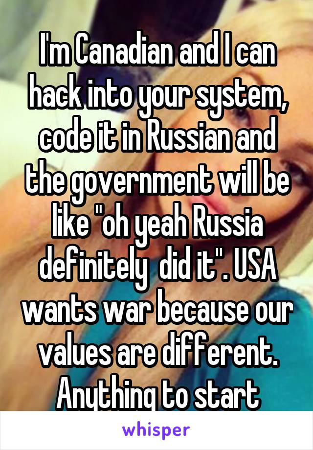 I'm Canadian and I can hack into your system, code it in Russian and the government will be like "oh yeah Russia definitely  did it". USA wants war because our values are different. Anything to start