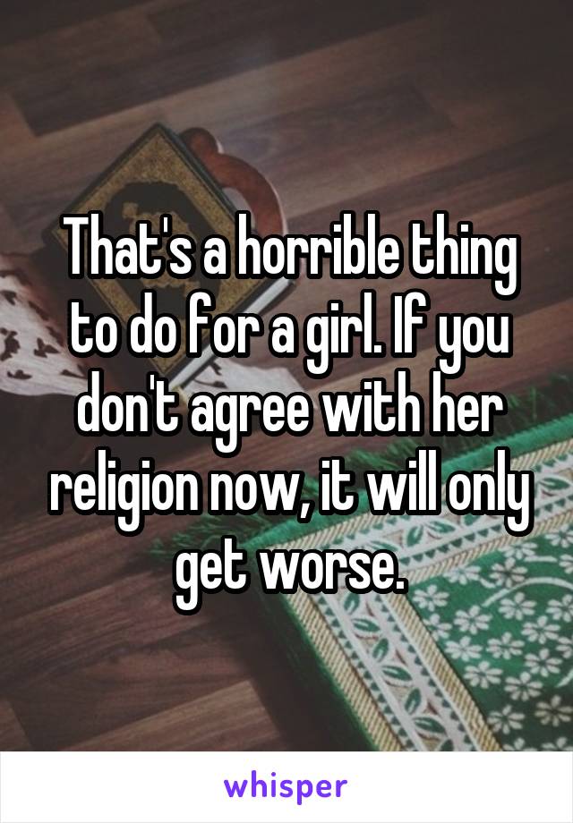 That's a horrible thing to do for a girl. If you don't agree with her religion now, it will only get worse.