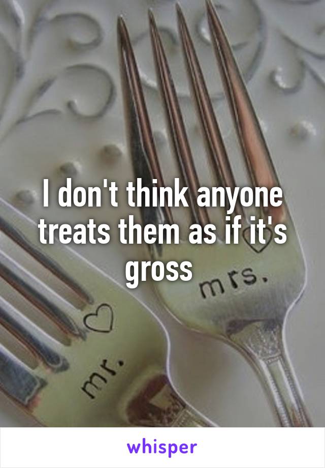 I don't think anyone treats them as if it's gross 