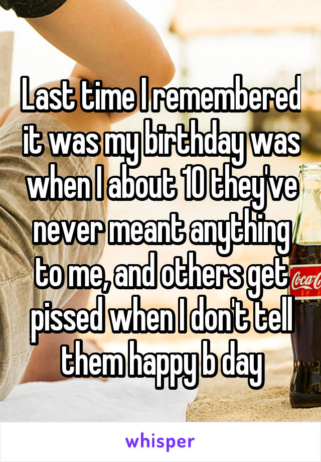 Last time I remembered it was my birthday was when I about 10 they've never meant anything to me, and others get pissed when I don't tell them happy b day