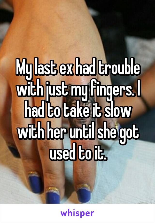 My last ex had trouble with just my fingers. I had to take it slow with her until she got used to it.