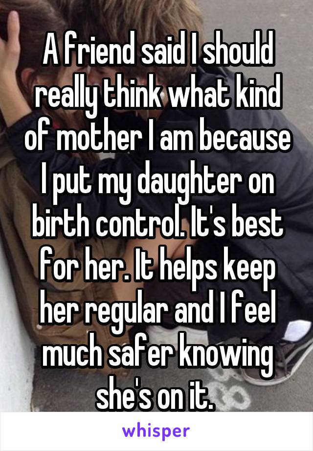 A friend said I should really think what kind of mother I am because I put my daughter on birth control. It's best for her. It helps keep her regular and I feel much safer knowing she's on it. 