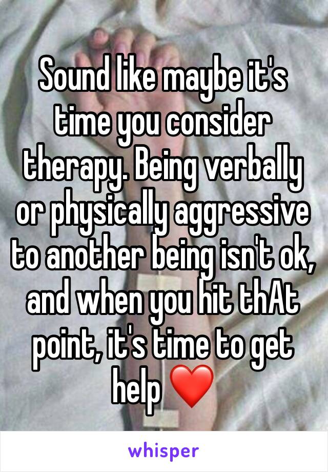 Sound like maybe it's time you consider therapy. Being verbally or physically aggressive to another being isn't ok, and when you hit thAt point, it's time to get help ❤️ 