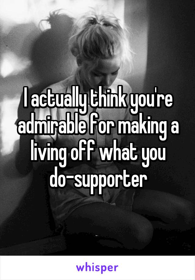 I actually think you're admirable for making a living off what you do-supporter