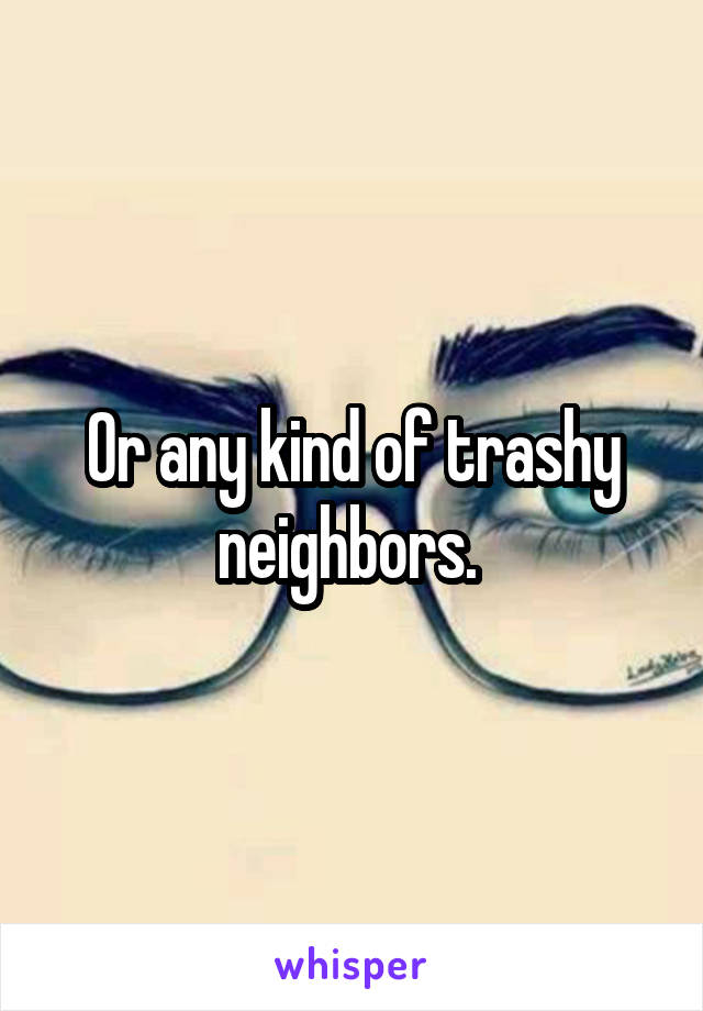 Or any kind of trashy neighbors. 