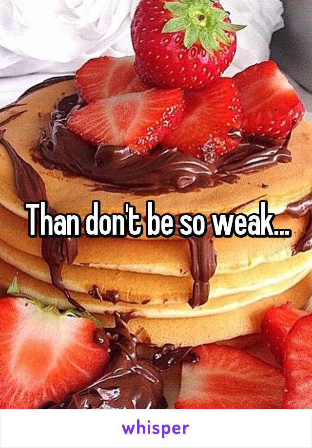 Than don't be so weak...