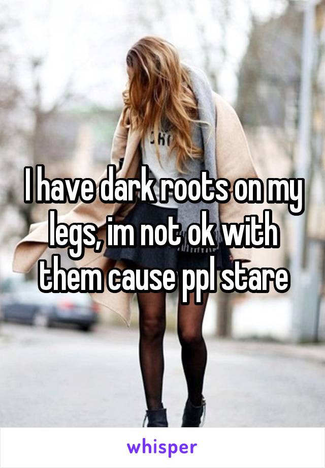 I have dark roots on my legs, im not ok with them cause ppl stare