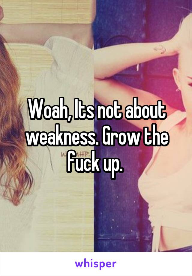 Woah, Its not about weakness. Grow the fuck up. 