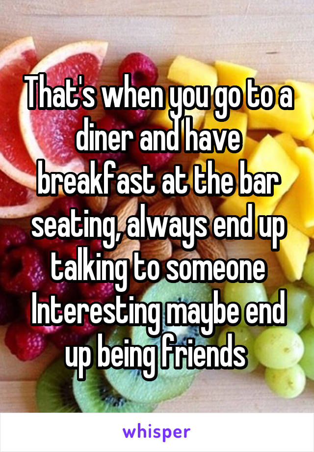 That's when you go to a diner and have breakfast at the bar seating, always end up talking to someone Interesting maybe end up being friends 