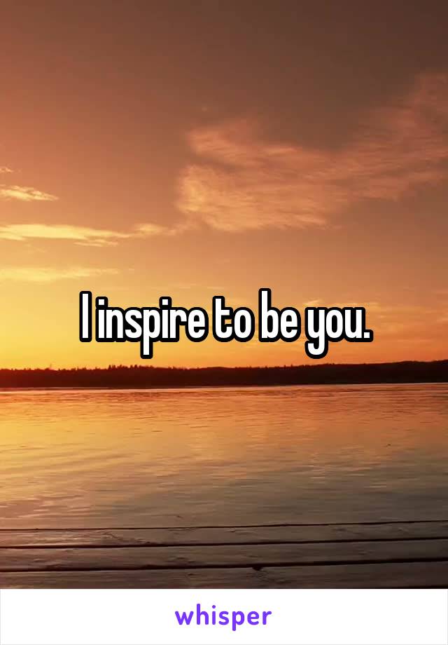I inspire to be you.