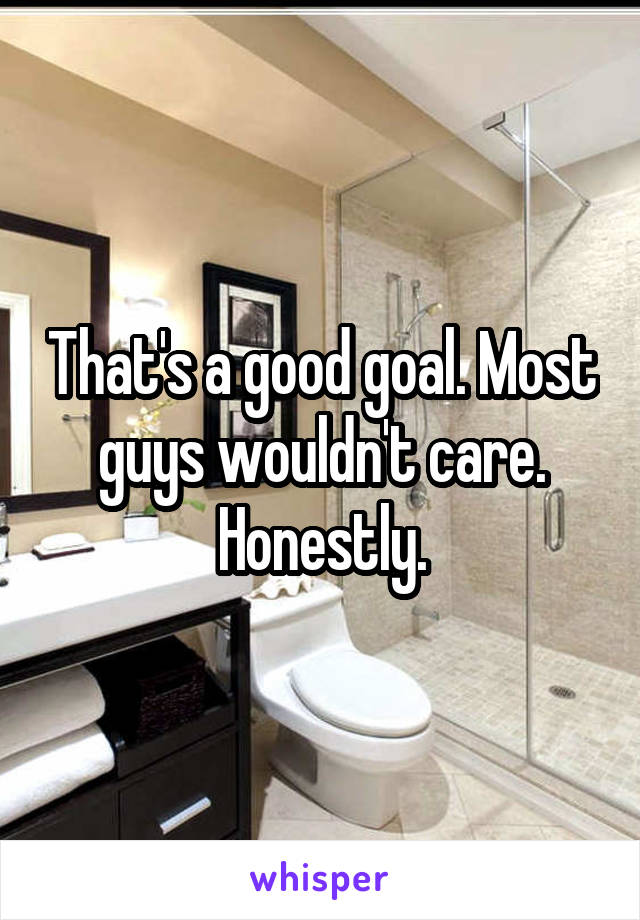 That's a good goal. Most guys wouldn't care. Honestly.