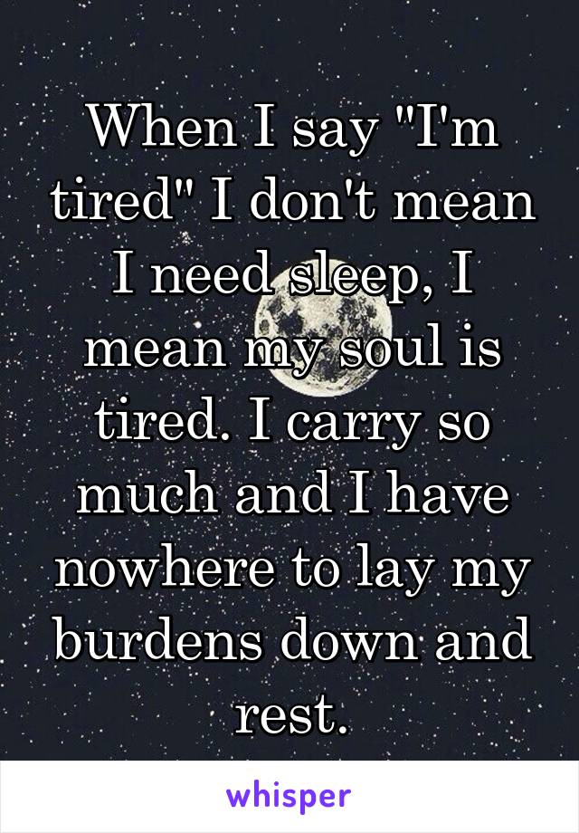 When I say "I'm tired" I don't mean I need sleep, I mean my soul is tired. I carry so much and I have nowhere to lay my burdens down and rest.