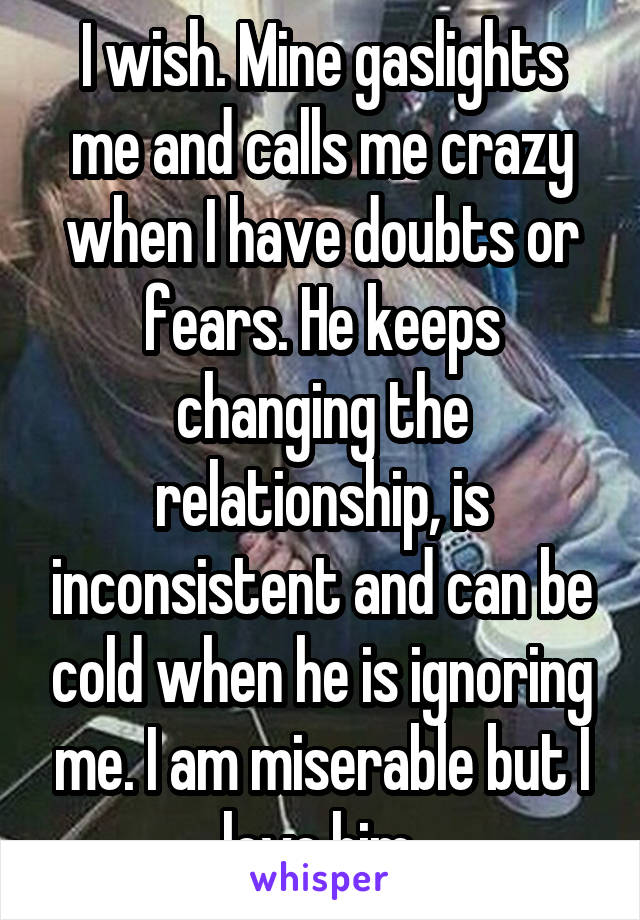 I wish. Mine gaslights me and calls me crazy when I have doubts or fears. He keeps changing the relationship, is inconsistent and can be cold when he is ignoring me. I am miserable but I love him.