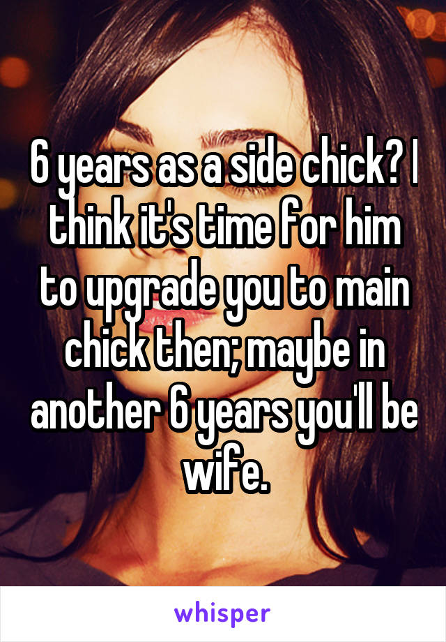 6 years as a side chick? I think it's time for him to upgrade you to main chick then; maybe in another 6 years you'll be wife.