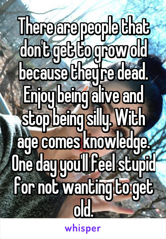 There are people that don't get to grow old because they're dead. Enjoy being alive and stop being silly. With age comes knowledge. One day you'll feel stupid for not wanting to get old.