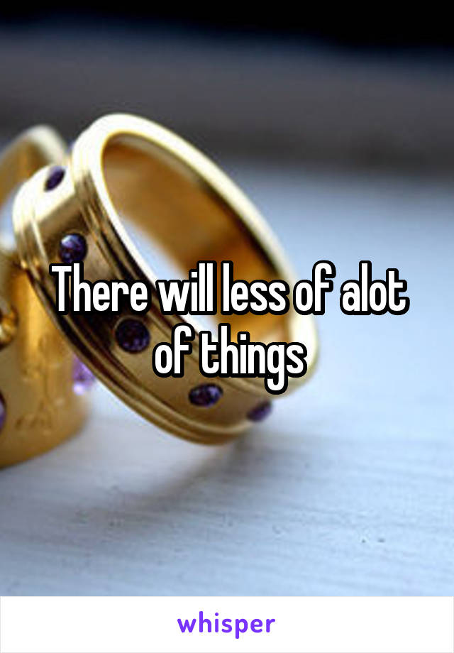 There will less of alot of things