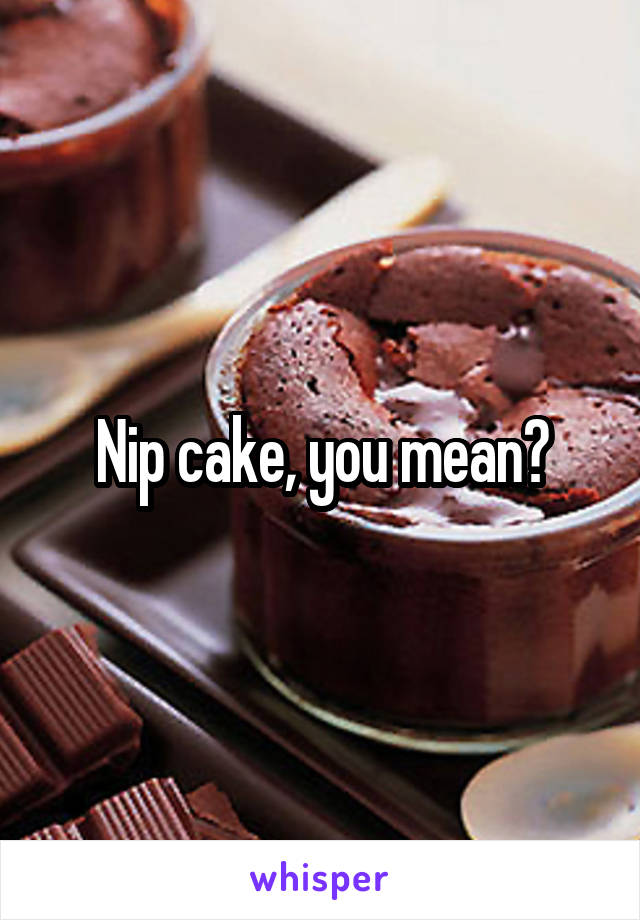 Nip cake, you mean?