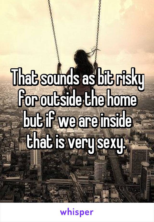 That sounds as bit risky for outside the home but if we are inside that is very sexy. 