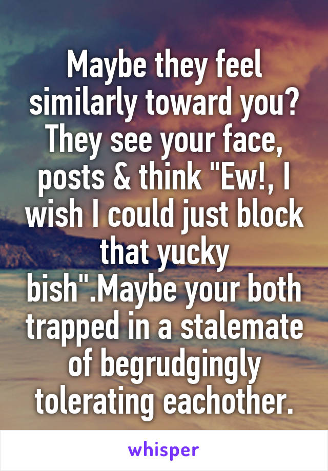 Maybe they feel similarly toward you? They see your face, posts & think "Ew!, I wish I could just block that yucky bish".Maybe your both trapped in a stalemate of begrudgingly tolerating eachother.