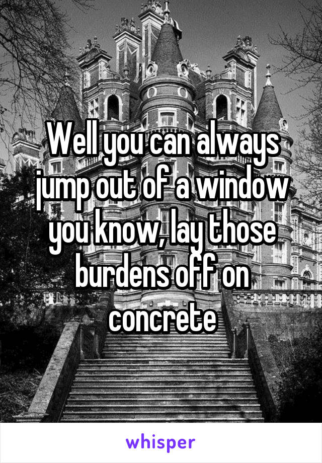 Well you can always jump out of a window you know, lay those burdens off on concrete