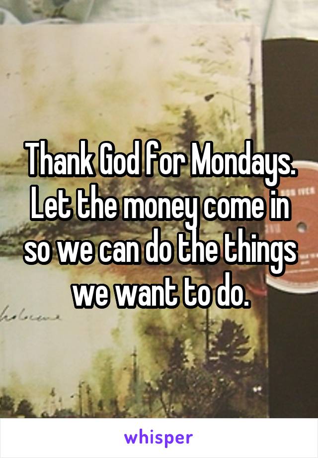Thank God for Mondays. Let the money come in so we can do the things we want to do.
