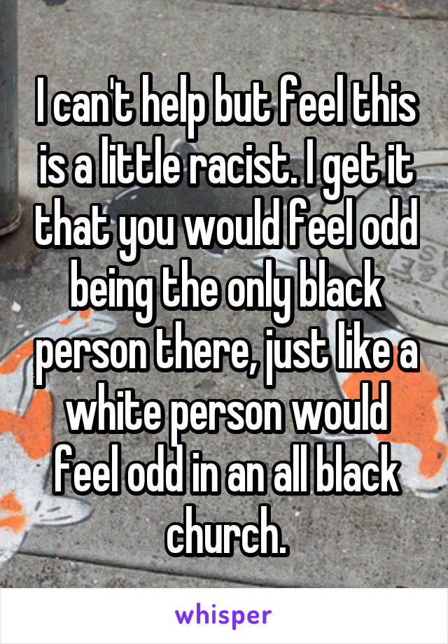 I can't help but feel this is a little racist. I get it that you would feel odd being the only black person there, just like a white person would feel odd in an all black church.
