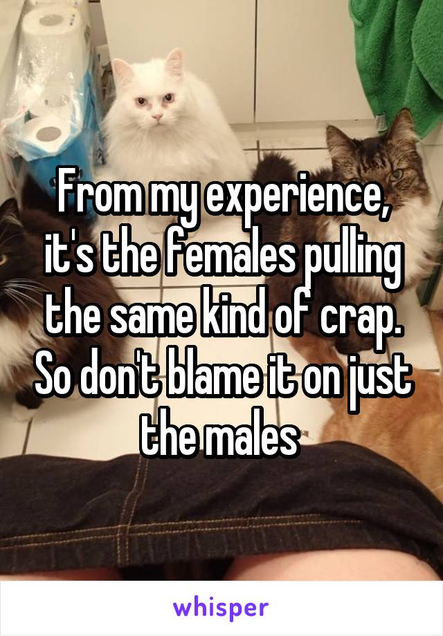 From my experience, it's the females pulling the same kind of crap. So don't blame it on just the males 