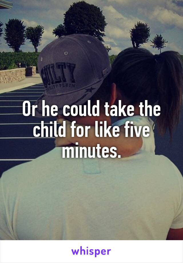 Or he could take the child for like five minutes.