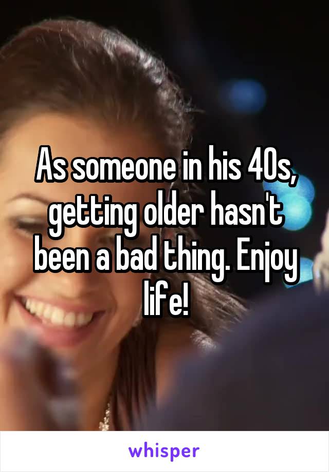 As someone in his 40s, getting older hasn't been a bad thing. Enjoy life!