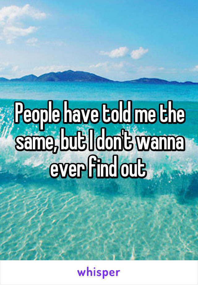 People have told me the same, but I don't wanna ever find out 