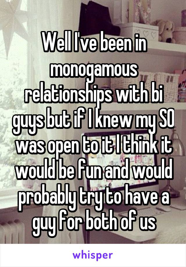 Well I've been in monogamous relationships with bi guys but if I knew my SO was open to it I think it would be fun and would probably try to have a guy for both of us