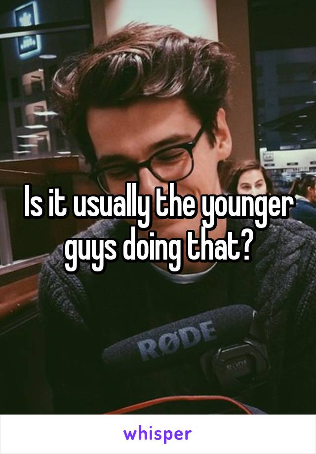 Is it usually the younger guys doing that?