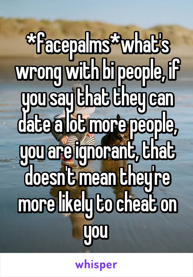 *facepalms*what's wrong with bi people, if you say that they can date a lot more people, you are ignorant, that doesn't mean they're more likely to cheat on you 