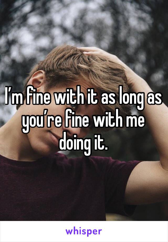 I’m fine with it as long as you’re fine with me doing it.