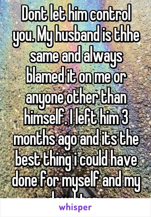 Dont let him control you. My husband is thhe same and always blamed it on me or anyone other than himself. I left him 3 months ago and its the best thing i could have done for myself and my daughter. 