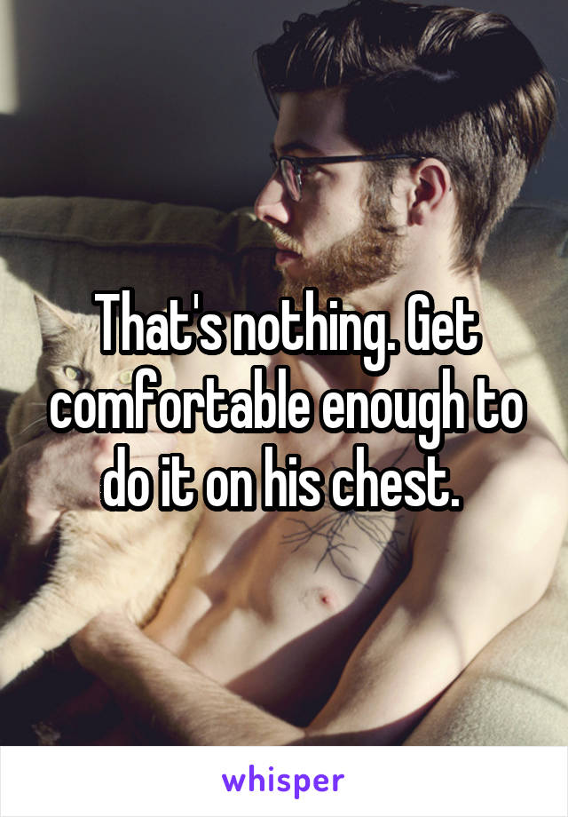 That's nothing. Get comfortable enough to do it on his chest. 