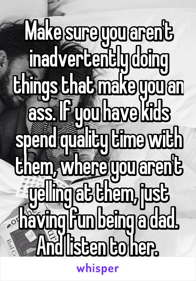 Make sure you aren't inadvertently doing things that make you an ass. If you have kids spend quality time with them, where you aren't yelling at them, just having fun being a dad. And listen to her. 