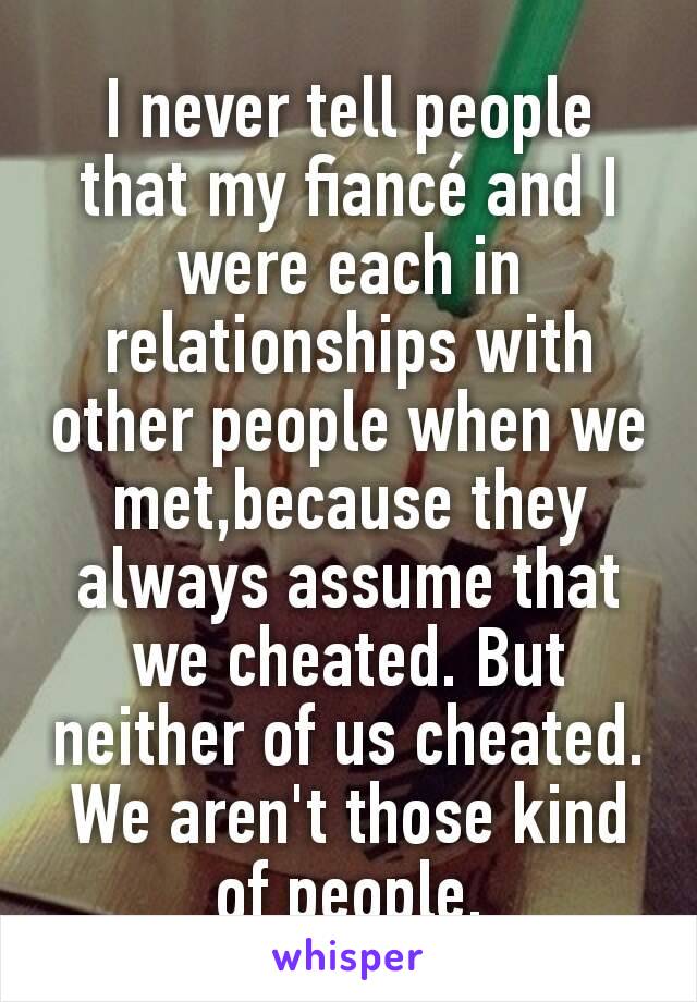 I never tell people that my fiancé and I were each in relationships with other people when we met,because they always assume that we cheated. But neither of us cheated. We aren't those kind of people.