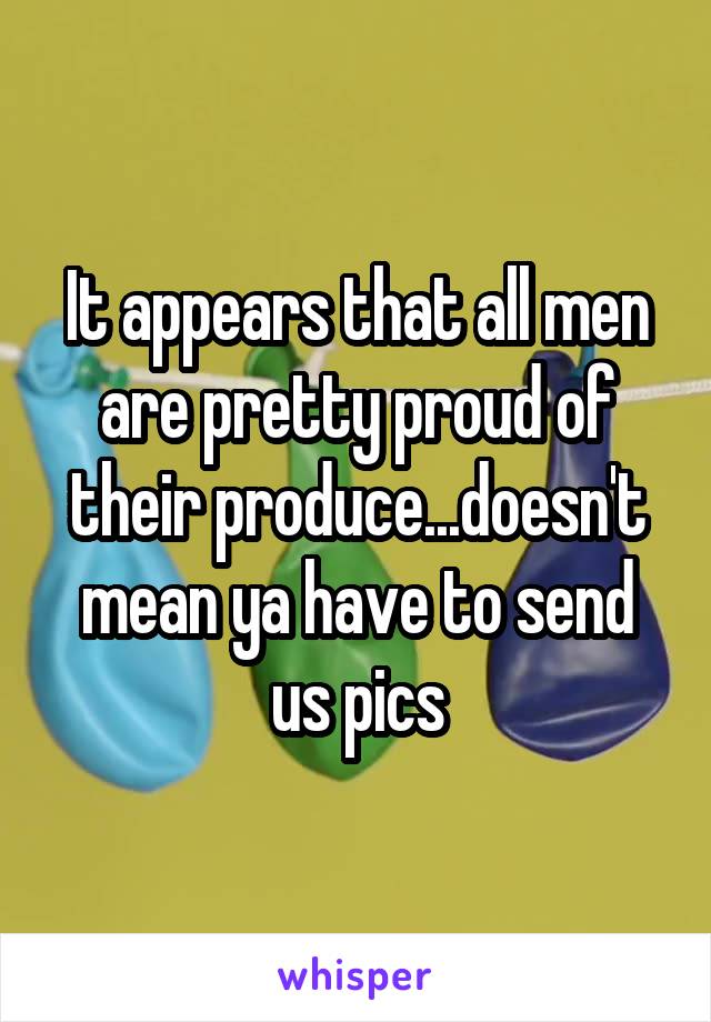 It appears that all men are pretty proud of their produce...doesn't mean ya have to send us pics