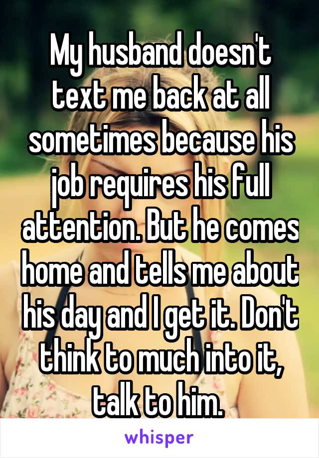My husband doesn't text me back at all sometimes because his job requires his full attention. But he comes home and tells me about his day and I get it. Don't think to much into it, talk to him. 