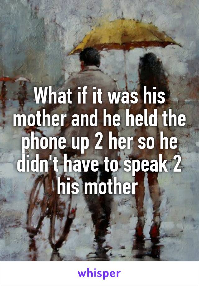 What if it was his mother and he held the phone up 2 her so he didn't have to speak 2 his mother 