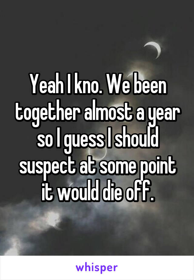 Yeah I kno. We been together almost a year so I guess I should suspect at some point it would die off.