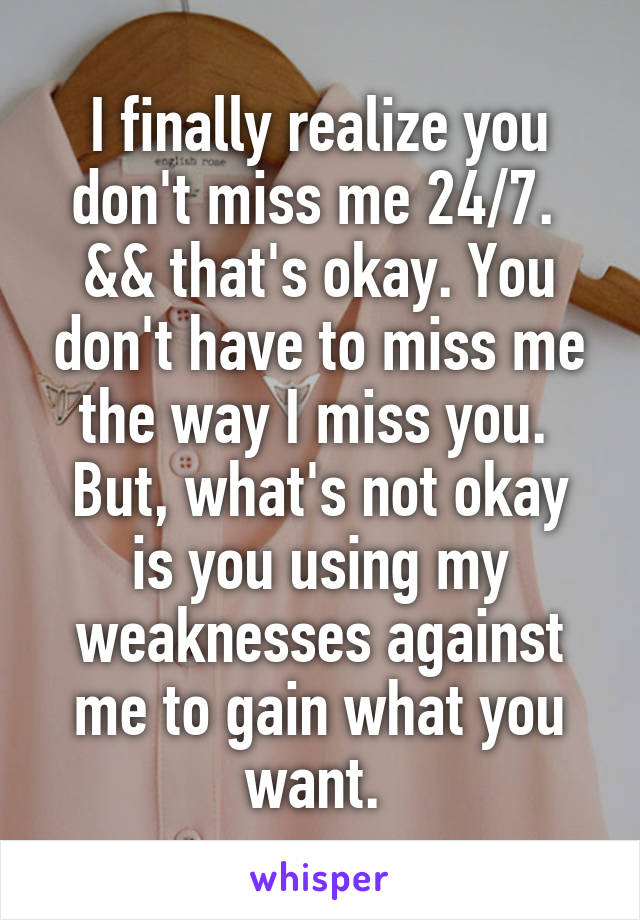 I finally realize you don't miss me 24/7. 
&& that's okay. You don't have to miss me the way I miss you. 
But, what's not okay is you using my weaknesses against me to gain what you want. 
