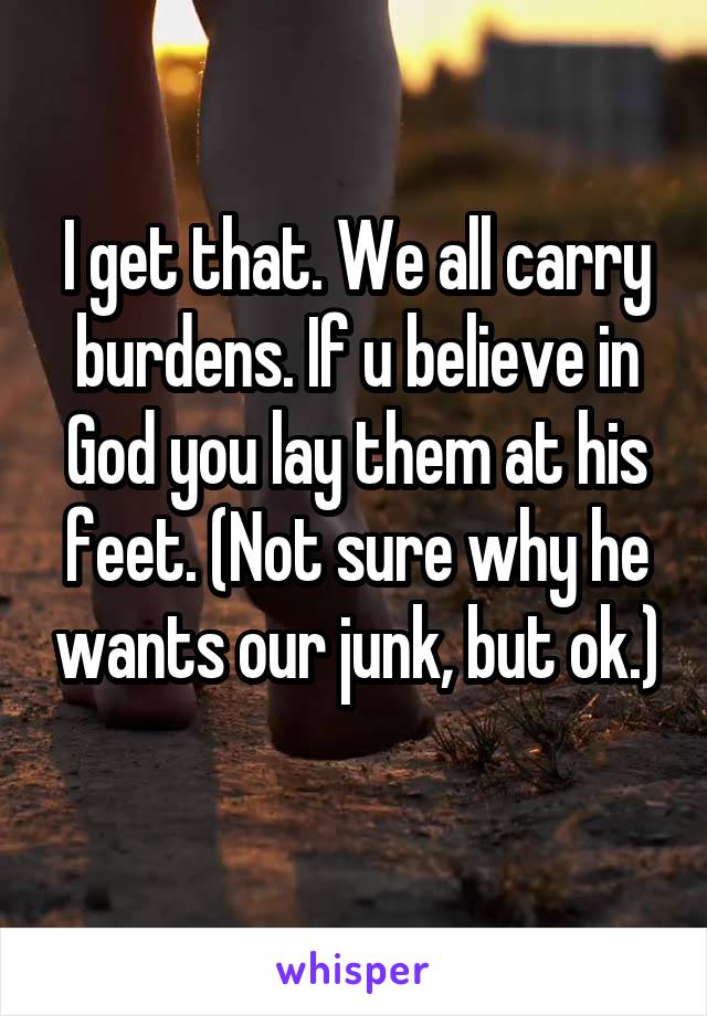 I get that. We all carry burdens. If u believe in God you lay them at his feet. (Not sure why he wants our junk, but ok.) 