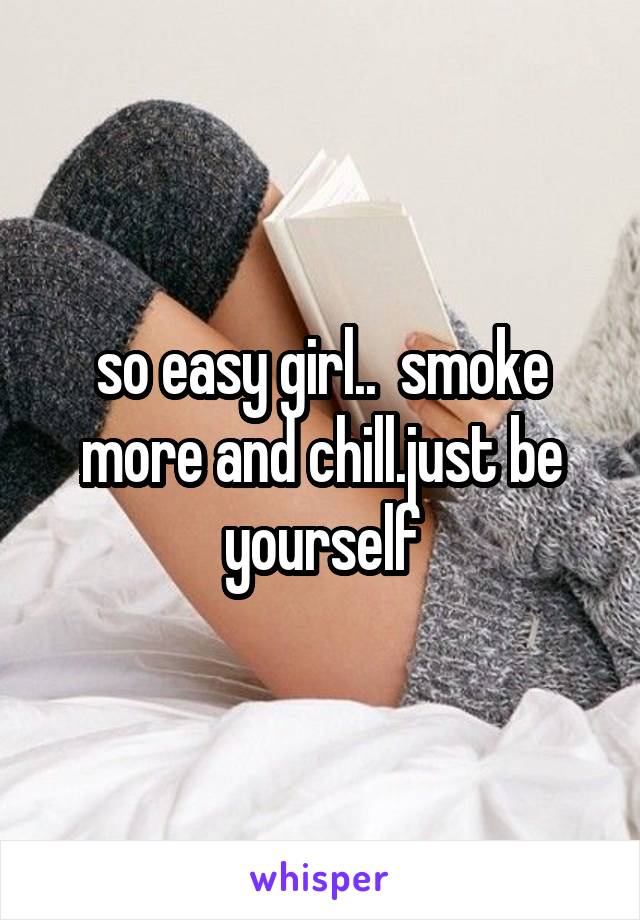 so easy girl..  smoke more and chill.just be yourself