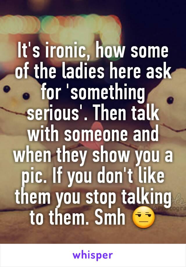 It's ironic, how some of the ladies here ask for 'something serious'. Then talk with someone and when they show you a pic. If you don't like them you stop talking to them. Smh 😒