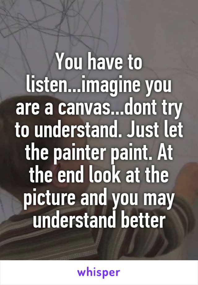 You have to listen...imagine you are a canvas...dont try to understand. Just let the painter paint. At the end look at the picture and you may understand better