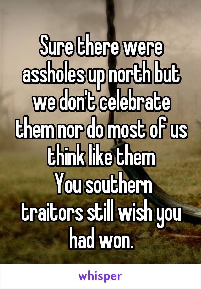 Sure there were assholes up north but we don't celebrate them nor do most of us think like them
 You southern traitors still wish you had won.