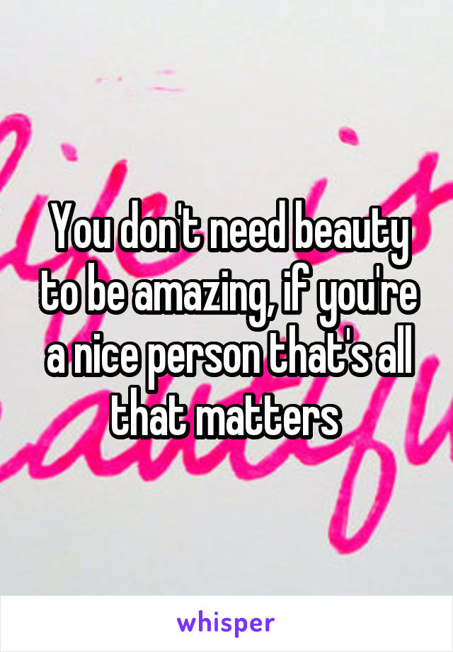 You don't need beauty to be amazing, if you're a nice person that's all that matters 